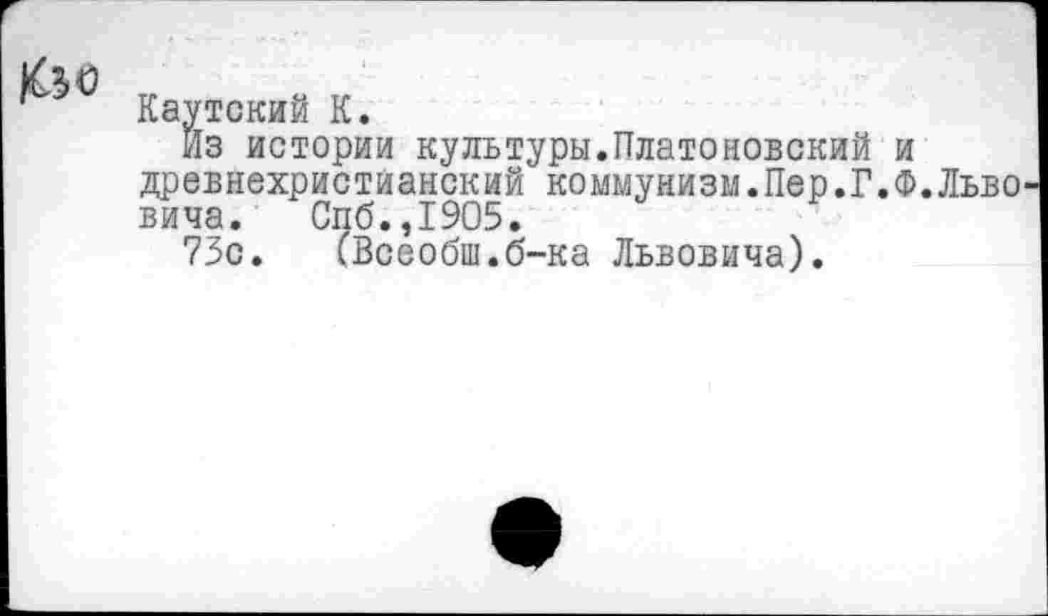 ﻿Каутский К.
Из истории культуры.Платоновский и древнехристианский коммунизм.Пер.Г.Ф.Льво вича. Спб.,1905.
73с. (Всеобщ.б-ка Львовича).